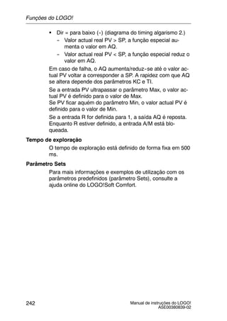 Manual de instruções do LOGO!
A5E00380839-02
242
S Dir = para baixo (--) (diagrama do timing algarismo 2.)
-- Valor actual real PV > SP, a função especial au-
menta o valor em AQ.
-- Valor actual real PV < SP, a função especial reduz o
valor em AQ.
Em caso de falha, o AQ aumenta/reduz--se até o valor ac-
tual PV voltar a corresponder a SP. A rapidez com que AQ
se altera depende dos parâmetros KC e TI.
Se a entrada PV ultrapassar o parâmetro Max, o valor ac-
tual PV é definido para o valor de Max.
Se PV ficar aquém do parâmetro Min, o valor actual PV é
definido para o valor de Min.
Se a entrada R for definida para 1, a saída AQ é reposta.
Enquanto R estiver definido, a entrada A/M está blo-
queada.
Tempo de exploração
O tempo de exploração está definido de forma fixa em 500
ms.
Parâmetro Sets
Para mais informações e exemplos de utilização com os
parâmetros predefinidos (parâmetro Sets), consulte a
ajuda online do LOGO!Soft Comfort.
Funções do LOGO!
 