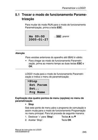 245
Manual de instruções do LOGO!
A5E00380839-02
5.1 Trocar o modo de funcionamento Parame-
trização
Para mudar do modo RUN para o modo de funcionamento
Parametrização, prima a tecla ESC:
2005-01-27
Mo 09:00 ESC... premir
Atenção
Para versões anteriores do aparelho até 0BA2 é válido:
S Para chegar ao modo de funcionamento Parametri-
zação, prima ao mesmo tempo as duas teclas ESC e
OK.
LOGO! muda para o modo de funcionamento Parametri-
zação e indica o menu de parametrização:
>Stop
Set Param
Set..
Prg Name
Explicação dos quatro pontos de menu (opções) no menu de
parametrização
S Stop
Sob este ponto de menu pára o programa de comutação e
assim muda para o modo de funcionamento Programação
no menu principal. Para tal proceda da seguinte maneira:
1. Deslocar ’>’ para ’Stop’: Teclas ou
2. Aceitar ’Stop’: Tecla OK
Parametrizar o LOGO!
 