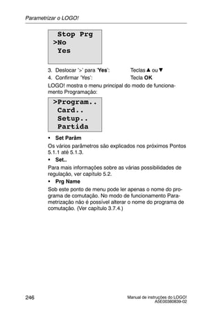 Manual de instruções do LOGO!
A5E00380839-02
246
Stop Prg
>No
Yes
3. Deslocar ’>’ para ’Yes’: Teclas ou
4. Confirmar ’Yes’: Tecla OK
LOGO! mostra o menu principal do modo de funciona-
mento Programação:
>Program..
Card..
Setup..
Partida
S Set Parâm
Os vários parâmetros são explicados nos próximos Pontos
5.1.1 até 5.1.3.
S Set..
Para mais informações sobre as várias possibilidades de
regulação, ver capítulo 5.2.
S Prg Name
Sob este ponto de menu pode ler apenas o nome do pro-
grama de comutação. No modo de funcionamento Para-
metrização não é possível alterar o nome do programa de
comutação. (Ver capítulo 3.7.4.)
Parametrizar o LOGO!
 