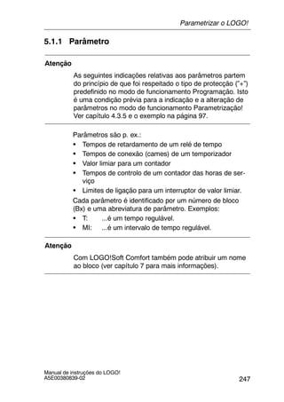 247
Manual de instruções do LOGO!
A5E00380839-02
5.1.1 Parâmetro
Atenção
As seguintes indicações relativas aos parâmetros partem
do princípio de que foi respeitado o tipo de protecção (”+”)
predefinido no modo de funcionamento Programação. Isto
é uma condição prévia para a indicação e a alteração de
parâmetros no modo de funcionamento Parametrização!
Ver capítulo 4.3.5 e o exemplo na página 97.
Parâmetros são p. ex.:
S Tempos de retardamento de um relé de tempo
S Tempos de conexão (cames) de um temporizador
S Valor limiar para um contador
S Tempos de controlo de um contador das horas de ser-
viço
S Limites de ligação para um interruptor de valor limiar.
Cada parâmetro é identificado por um número de bloco
(Bx) e uma abreviatura de parâmetro. Exemplos:
S T: ...é um tempo regulável.
S MI: ...é um intervalo de tempo regulável.
Atenção
Com LOGO!Soft Comfort também pode atribuir um nome
ao bloco (ver capítulo 7 para mais informações).
Parametrizar o LOGO!
 