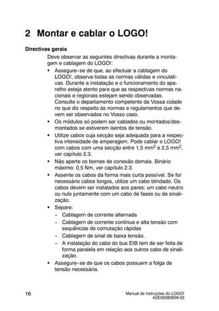 Manual de instruções do LOGO!
A5E00380839-02
16
2 Montar e cablar o LOGO!
Directivas gerais
Deve observar as seguintes directivas durante a monta-
gem e cablagem do LOGO!:
S Assegure--se de que, ao efectuar a cablagem do
LOGO!, observa todas as normas válidas e vinculati-
vas. Durante a instalação e o funcionamento do apa-
relho esteja atento para que as respectivas normas na-
cionais e regionais estejam sendo observadas.
Consulte o departamento competente da Vossa cidade
no que diz respeito às normas e regulamentos que de-
vem ser observados no Vosso caso.
S Os módulos só podem ser cablados ou montados/des-
montados se estiverem isentos de tensão.
S Utilize cabos cuja secção seja adequada para a respec-
tiva intensidade de amperagem. Pode cablar o LOGO!
com cabos com uma secção entre 1,5 mm2 e 2,5 mm2,
ver capítulo 2.3.
S Não aperte os bornes de conexão demais. Binário
máximo: 0,5 Nm, ver capítulo 2.3.
S Assente os cabos da forma mais curta possível. Se for
necessário cabos longos, utilize um cabo blindado. Os
cabos devem ser instalados aos pares: um cabo neutro
ou nulo juntamente com um cabo de fases ou de sinali-
zação.
S Separe:
-- Cablagem de corrente alternada
-- Cablagem de corrente continua e alta tensão com
sequências de comutação rápidas
-- Cablagem de sinal de baixa tensão.
-- A instalação do cabo do bus EIB tem de ser feita de
forma paralela em relação aos outros cabo de sinali-
zação.
S Assegure--se de que os cabos possuem a folga de
tensão necessária.
 