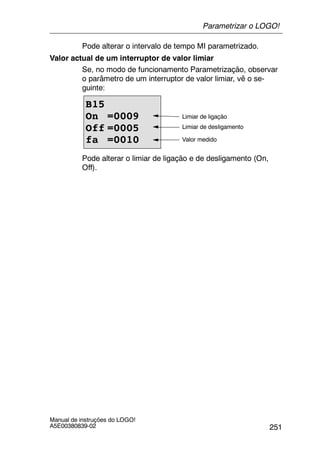 251
Manual de instruções do LOGO!
A5E00380839-02
Pode alterar o intervalo de tempo MI parametrizado.
Valor actual de um interruptor de valor limiar
Se, no modo de funcionamento Parametrização, observar
o parâmetro de um interruptor de valor limiar, vê o se-
guinte:
B15
On =0009
Off =0005
fa =0010
Limiar de ligação
Limiar de desligamento
Valor medido
Pode alterar o limiar de ligação e de desligamento (On,
Off).
Parametrizar o LOGO!
 