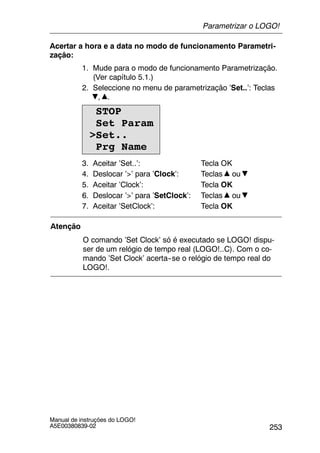 253
Manual de instruções do LOGO!
A5E00380839-02
Acertar a hora e a data no modo de funcionamento Parametri-
zação:
1. Mude para o modo de funcionamento Parametrização.
(Ver capítulo 5.1.)
2. Seleccione no menu de parametrização ’Set..’: Teclas
, .
STOP
Set Param
>Set..
Prg Name
3. Aceitar ’Set..’: Tecla OK
4. Deslocar ’>’ para ’Clock’: Teclas ou
5. Aceitar ’Clock’: Tecla OK
6. Deslocar ’>’ para ’SetClock’: Teclas ou
7. Aceitar ’SetClock’: Tecla OK
Atenção
O comando ’Set Clock’ só é executado se LOGO! dispu-
ser de um relógio de tempo real (LOGO!..C). Com o co-
mando ’Set Clock’ acerta--se o relógio de tempo real do
LOGO!.
Parametrizar o LOGO!
 