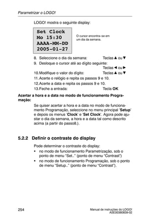 Manual de instruções do LOGO!
A5E00380839-02
254
LOGO! mostra o seguinte display:
Set Clock
Mo 15:30
AAAA-MM-DD
2005-01-27
O cursor encontra--se em
um dia da semana.
8. Seleccione o dia da semana: Teclas ou
9. Desloque o cursor até ao dígito seguinte:
Teclas ou
10.Modifique o valor do dígito: Teclas ou
11.Acerte o relógio e repita os passos 9 e 10.
12.Acerte a data e repita os passos 9 e 10.
13.Feche a entrada: Tecla OK
Acertar a hora e a data no modo de funcionamento Progra-
mação:
Se quiser acertar a hora e a data no modo de funciona-
mento Programação, seleccione no menu principal ’Setup’
e depois os menus ’Clock’ e ’Set Clock’. Agora pode aju-
star o dia da semana, a hora e a data tal como descrito
acima (a partir do passo8.).
5.2.2 Definir o contraste do display
Pode determinar o contraste do display:
S no modo de funcionamento Parametrização, sob o
ponto de menu “Set..” (ponto de menu “Contrast”)
S no modo de funcionamento Programação, sob o ponto
de menu “Setup..” (ponto de menu “Contrast”).
Parametrizar o LOGO!
 