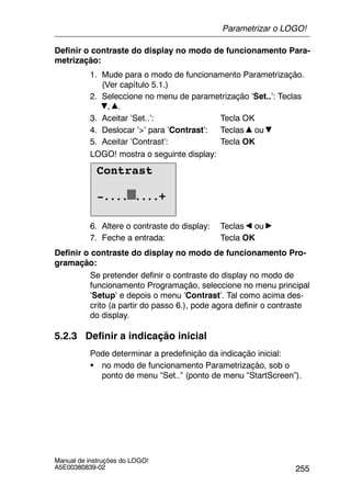 255
Manual de instruções do LOGO!
A5E00380839-02
Definir o contraste do display no modo de funcionamento Para-
metrização:
1. Mude para o modo de funcionamento Parametrização.
(Ver capítulo 5.1.)
2. Seleccione no menu de parametrização ’Set..’: Teclas
, .
3. Aceitar ’Set..’: Tecla OK
4. Deslocar ’>’ para ’Contrast’: Teclas ou
5. Aceitar ’Contrast’: Tecla OK
LOGO! mostra o seguinte display:
Contrast
-.... ....+
6. Altere o contraste do display: Teclas ou
7. Feche a entrada: Tecla OK
Definir o contraste do display no modo de funcionamento Pro-
gramação:
Se pretender definir o contraste do display no modo de
funcionamento Programação, seleccione no menu principal
’Setup’ e depois o menu ’Contrast’. Tal como acima des-
crito (a partir do passo 6.), pode agora definir o contraste
do display.
5.2.3 Definir a indicação inicial
Pode determinar a predefinição da indicação inicial:
S no modo de funcionamento Parametrização, sob o
ponto de menu “Set..” (ponto de menu “StartScreen”).
Parametrizar o LOGO!
 