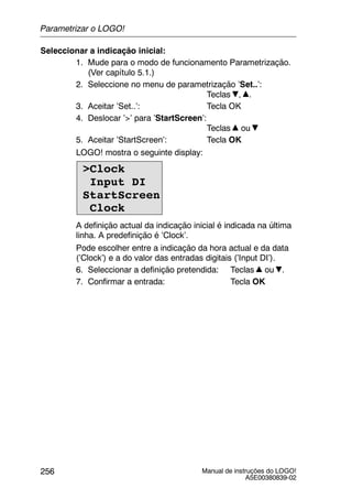 Manual de instruções do LOGO!
A5E00380839-02
256
Seleccionar a indicação inicial:
1. Mude para o modo de funcionamento Parametrização.
(Ver capítulo 5.1.)
2. Seleccione no menu de parametrização ’Set..’:
Teclas , .
3. Aceitar ’Set..’: Tecla OK
4. Deslocar ’>’ para ’StartScreen’:
Teclas ou
5. Aceitar ’StartScreen’: Tecla OK
LOGO! mostra o seguinte display:
>Clock
Input DI
StartScreen
Clock
A definição actual da indicação inicial é indicada na última
linha. A predefinição é ’Clock’.
Pode escolher entre a indicação da hora actual e da data
(’Clock’) e a do valor das entradas digitais (’Input DI’).
6. Seleccionar a definição pretendida: Teclas ou .
7. Confirmar a entrada: Tecla OK
Parametrizar o LOGO!
 