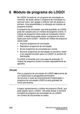 Manual de instruções do LOGO!
A5E00380839-02
258
6 Módulo de programa do LOGO!
No LOGO! só pode ter um programa de comutação na
memória. Se quiser alterar o programa de comutação ou
escrever outro, sem apagar o anterior, tem de arquivar o
primeiro. Uma possibilidade é a utilização de módulos de
programa (Cards).
O programa de comutação, que está guardado no LOGO!,
pode ser copiado para um módulo de programa (Card). O
módulo de programa (Card) pode ser encaixado noutros
LOGO! e desta forma pode copiar o programa de comu-
tação para outro LOGO! . Através do módulo de programa
(Card) pode:
S Arquivar programas de comutação
S Reproduzir programas de comutação
S Enviar programas de comutação por correio
S Escrever programas de comutação no escritório, testar
e em seguida transferir para um LOGO! no armário de
distribuição.
O LOGO! é fornecido com uma capa de protecção. O
módulo de programa (Card) é enviado separadamente do
aparelho.
Atenção
Para o programa de comutação do LOGO! não precisa de
um módulo para a salvaguarda permanente.
Ao terminar o modo de funcionamento Programação o
programa de comutação LOGO! já está guardado de
forma permanente.
A seguir apresentamos o módulo de programa (Card), que
pode adquirir para o LOGO!.. Ele pode aceitar a memória
completa do programa de comutação de um LOGO!.
ver número de encomenda no anexo.
 