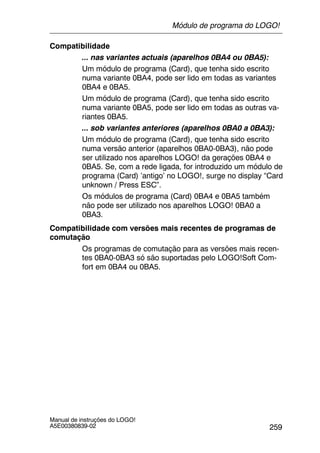 259
Manual de instruções do LOGO!
A5E00380839-02
Compatibilidade
... nas variantes actuais (aparelhos 0BA4 ou 0BA5):
Um módulo de programa (Card), que tenha sido escrito
numa variante 0BA4, pode ser lido em todas as variantes
0BA4 e 0BA5.
Um módulo de programa (Card), que tenha sido escrito
numa variante 0BA5, pode ser lido em todas as outras va-
riantes 0BA5.
... sob variantes anteriores (aparelhos 0BA0 a 0BA3):
Um módulo de programa (Card), que tenha sido escrito
numa versão anterior (aparelhos 0BA0-0BA3), não pode
ser utilizado nos aparelhos LOGO! da gerações 0BA4 e
0BA5. Se, com a rede ligada, for introduzido um módulo de
programa (Card) ’antigo’ no LOGO!, surge no display “Card
unknown / Press ESC”.
Os módulos de programa (Card) 0BA4 e 0BA5 também
não pode ser utilizado nos aparelhos LOGO! 0BA0 a
0BA3.
Compatibilidade com versões mais recentes de programas de
comutação
Os programas de comutação para as versões mais recen-
tes 0BA0-0BA3 só são suportadas pelo LOGO!Soft Com-
fort em 0BA4 ou 0BA5.
Módulo de programa do LOGO!
 