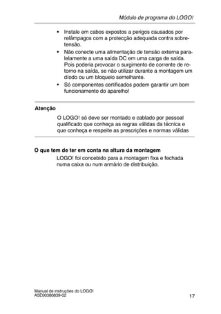 17
Manual de instruções do LOGO!
A5E00380839-02
S Instale em cabos expostos a perigos causados por
relâmpagos com a protecção adequada contra sobre-
tensão.
S Não conecte uma alimentação de tensão externa para-
lelamente a uma saída DC em uma carga de saída.
Pois poderia provocar o surgimento de corrente de re-
torno na saída, se não utilizar durante a montagem um
díodo ou um bloqueio semelhante.
S Só componentes certificados podem garantir um bom
funcionamento do aparelho!
Atenção
O LOGO! só deve ser montado e cablado por pessoal
qualificado que conheça as regras válidas da técnica e
que conheça e respeite as prescrições e normas válidas
O que tem de ter em conta na altura da montagem
LOGO! foi concebido para a montagem fixa e fechada
numa caixa ou num armário de distribuição.
Módulo de programa do LOGO!
 