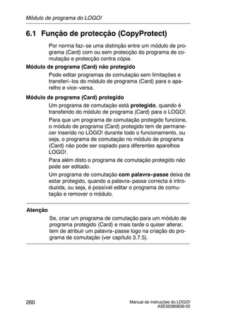 Manual de instruções do LOGO!
A5E00380839-02
260
6.1 Função de protecção (CopyProtect)
Por norma faz--se uma distinção entre um módulo de pro-
grama (Card) com ou sem protecção do programa de co-
mutação e protecção contra cópia.
Módulo de programa (Card) não protegido
Pode editar programas de comutação sem limitações e
transferí--los do módulo de programa (Card) para o apa-
relho e vice--versa.
Módulo de programa (Card) protegido
Um programa de comutação está protegido, quando é
transferido do módulo de programa (Card) para o LOGO!.
Para que um programa de comutação protegido funcione,
o módulo de programa (Card) protegido tem de permane-
cer inserido no LOGO! durante todo o funcionamento, ou
seja, o programa de comutação no módulo de programa
(Card) não pode ser copiado para diferentes aparelhos
LOGO!.
Para além disto o programa de comutação protegido não
pode ser editado.
Um programa de comutação com palavra--passe deixa de
estar protegido, quando a palavra--passe correcta é intro-
duzida, ou seja, é possível editar o programa de comu-
tação e remover o módulo.
Atenção
Se, criar um programa de comutação para um módulo de
programa protegido (Card) e mais tarde o quiser alterar,
tem de atribuir um palavra--passe logo na criação do pro-
grama de comutação (ver capítulo 3.7.5).
Módulo de programa do LOGO!
 