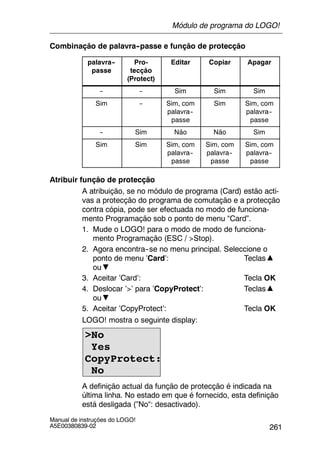 261
Manual de instruções do LOGO!
A5E00380839-02
Combinação de palavra--passe e função de protecção
palavra--
passe
Pro-
tecção
(Protect)
Editar Copiar Apagar
-- -- Sim Sim Sim
Sim -- Sim, com
palavra--
passe
Sim Sim, com
palavra--
passe
-- Sim Não Não Sim
Sim Sim Sim, com
palavra--
passe
Sim, com
palavra--
passe
Sim, com
palavra--
passe
Atribuir função de protecção
A atribuição, se no módulo de programa (Card) estão acti-
vas a protecção do programa de comutação e a protecção
contra cópia, pode ser efectuada no modo de funciona-
mento Programação sob o ponto de menu “Card”.
1. Mude o LOGO! para o modo de modo de funciona-
mento Programação (ESC / >Stop).
2. Agora encontra--se no menu principal. Seleccione o
ponto de menu ’Card’: Teclas
ou
3. Aceitar ’Card’: Tecla OK
4. Deslocar ’>’ para ’CopyProtect’: Teclas
ou
5. Aceitar ’CopyProtect’: Tecla OK
LOGO! mostra o seguinte display:
>No
Yes
CopyProtect:
No
A definição actual da função de protecção é indicada na
última linha. No estado em que é fornecido, esta definição
está desligada (”No“: desactivado).
Módulo de programa do LOGO!
 