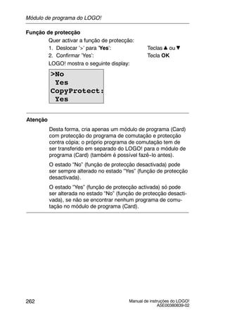 Manual de instruções do LOGO!
A5E00380839-02
262
Função de protecção
Quer activar a função de protecção:
1. Deslocar ’>’ para ’Yes’: Teclas ou
2. Confirmar ’Yes’: Tecla OK
LOGO! mostra o seguinte display:
>No
Yes
CopyProtect:
Yes
Atenção
Desta forma, cria apenas um módulo de programa (Card)
com protecção do programa de comutação e protecção
contra cópia; o próprio programa de comutação tem de
ser transferido em separado do LOGO! para o módulo de
programa (Card) (também é possível fazê--lo antes).
O estado “No” (função de protecção desactivada) pode
ser sempre alterado no estado “Yes” (função de protecção
desactivada).
O estado “Yes” (função de protecção activada) só pode
ser alterada no estado “No” (função de protecção desacti-
vada), se não se encontrar nenhum programa de comu-
tação no módulo de programa (Card).
Módulo de programa do LOGO!
 