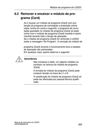 263
Manual de instruções do LOGO!
A5E00380839-02
6.2 Remover e encaixar o módulo de pro-
grama (Card)
Ao ir buscar um módulo de programa (Card) com pro-
tecção do programa de comutação e protecção contra
cópia, tenha em conta o seguinte: o programa de comu-
tação guardado no módulo de programa (Card) só pode
correr com o módulo de programa (Card) inserido e assim
mantido durante todo o tempo de operação.
Se o módulo de programa (Card) for removido o LOGO!
exibe a mensagem ’No Program’. A remoção do módulo de
programa (Card) durante o funcionamento leva a estados
de operação não autorizados.
Em qualquer caso, queira observar o seguinte:
! Advertência
Não introduza o dedo, um objecto metálico ou
condutor na ranhura do módulo de programa
(Card).
A tomada do módulo de programa (Card) pode
conduzir tensão na troca de L1 e N.
A substituição do módulo de programa (Card) só
pode ser efectuada por pessoal técnico qualifi-
cado.
Módulo de programa do LOGO!
 