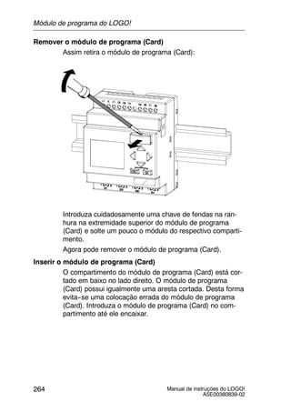 Manual de instruções do LOGO!
A5E00380839-02
264
Remover o módulo de programa (Card)
Assim retira o módulo de programa (Card):
Introduza cuidadosamente uma chave de fendas na ran-
hura na extremidade superior do módulo de programa
(Card) e solte um pouco o módulo do respectivo comparti-
mento.
Agora pode remover o módulo de programa (Card).
Inserir o módulo de programa (Card)
O compartimento do módulo de programa (Card) está cor-
tado em baixo no lado direito. O módulo de programa
(Card) possui igualmente uma aresta cortada. Desta forma
evita--se uma colocação errada do módulo de programa
(Card). Introduza o módulo de programa (Card) no com-
partimento até ele encaixar.
Módulo de programa do LOGO!
 