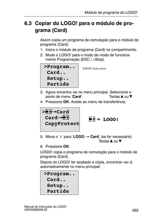 265
Manual de instruções do LOGO!
A5E00380839-02
6.3 Copiar do LOGO! para o módulo de pro-
grama (Card)
Assim copia um programa de comutação para o módulo de
programa (Card):
1. Insira o módulo de programa (Card) no compartimento.
2. Mude o LOGO! para o modo de modo de funciona-
mento Programação (ESC / >Stop).
>Program..
Card..
Setup..
Partida
LOGO! main menu
3. Agora encontra--se no menu principal. Seleccione o
ponto de menu ’Card’: Teclas ou
4. Pressione OK. Acede ao menu de transferência.
> →Card
Card→
CopyProtect
= LOGO!
5. Mova o ’>’ para ’LOGO → Card’ (se for necessário)
Teclas ou
6. Pressione OK.
LOGO! copia o programa de comutação para o módulo de
programa (Card).
Depois do LOGO! ter acabado a cópia, encontrar--se--á
automaticamente no menu principal:
>Program..
Card..
Setup..
Partida
Módulo de programa do LOGO!
 
