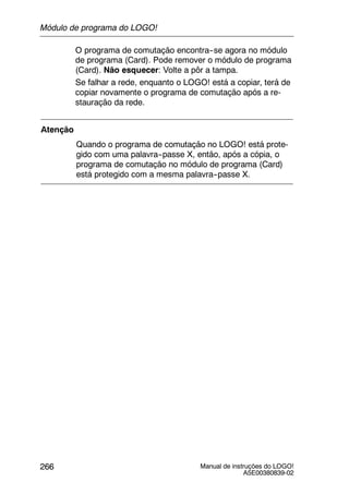 Manual de instruções do LOGO!
A5E00380839-02
266
O programa de comutação encontra--se agora no módulo
de programa (Card). Pode remover o módulo de programa
(Card). Não esquecer: Volte a pôr a tampa.
Se falhar a rede, enquanto o LOGO! está a copiar, terá de
copiar novamente o programa de comutação após a re-
stauração da rede.
Atenção
Quando o programa de comutação no LOGO! está prote-
gido com uma palavra--passe X, então, após a cópia, o
programa de comutação no módulo de programa (Card)
está protegido com a mesma palavra--passe X.
Módulo de programa do LOGO!
 