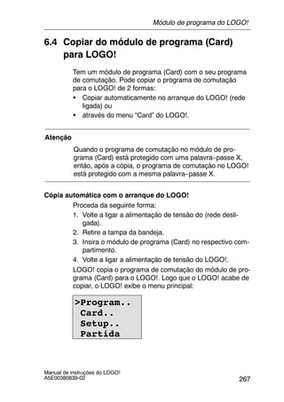 267
Manual de instruções do LOGO!
A5E00380839-02
6.4 Copiar do módulo de programa (Card)
para LOGO!
Tem um módulo de programa (Card) com o seu programa
de comutação. Pode copiar o programa de comutação
para o LOGO! de 2 formas:
S Copiar automaticamente no arranque do LOGO! (rede
ligada) ou
S através do menu “Card” do LOGO!.
Atenção
Quando o programa de comutação no módulo de pro-
grama (Card) está protegido com uma palavra--passe X,
então, após a cópia, o programa de comutação no LOGO!
está protegido com a mesma palavra--passe X.
Cópia automática com o arranque do LOGO!
Proceda da seguinte forma:
1. Volte a ligar a alimentação de tensão do (rede desli-
gada).
2. Retire a tampa da bandeja.
3. Insira o módulo de programa (Card) no respectivo com-
partimento.
4. Volte a ligar a alimentação de tensão do LOGO!.
LOGO! copia o programa de comutação do módulo de pro-
grama (Card) para o LOGO!. Logo que o LOGO! acabe de
copiar, o LOGO! exibe o menu principal:
>Program..
Card..
Setup..
Partida
Módulo de programa do LOGO!
 