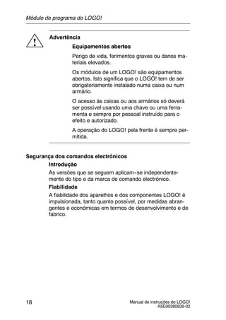 Manual de instruções do LOGO!
A5E00380839-02
18
!
Advertência
Equipamentos abertos
Perigo de vida, ferimentos graves ou danos ma-
teriais elevados.
Os módulos de um LOGO! são equipamentos
abertos. Isto significa que o LOGO! tem de ser
obrigatoriamente instalado numa caixa ou num
armário.
O acesso às caixas ou aos armários só deverá
ser possível usando uma chave ou uma ferra-
menta e sempre por pessoal instruído para o
efeito e autorizado.
A operação do LOGO! pela frente é sempre per-
mitida.
Segurança dos comandos electrónicos
Introdução
As versões que se seguem aplicam--se independente-
mente do tipo e da marca de comando electrónico.
Fiabilidade
A fiabilidade dos aparelhos e dos componentes LOGO! é
impulsionada, tanto quanto possível, por medidas abran-
gentes e económicas em termos de desenvolvimento e de
fabrico.
Módulo de programa do LOGO!
 