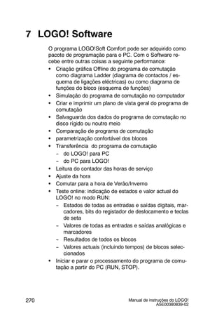 Manual de instruções do LOGO!
A5E00380839-02
270
7 LOGO! Software
O programa LOGO!Soft Comfort pode ser adquirido como
pacote de programação para o PC. Com o Software re-
cebe entre outras coisas a seguinte performance:
S Criação gráfica Offline do programa de comutação
como diagrama Ladder (diagrama de contactos / es-
quema de ligações eléctricas) ou como diagrama de
funções do bloco (esquema de funções)
S Simulação do programa de comutação no computador
S Criar e imprimir um plano de vista geral do programa de
comutação
S Salvaguarda dos dados do programa de comutação no
disco rígido ou noutro meio
S Comparação de programa de comutação
S parametrização confortável dos blocos
S Transferência do programa de comutação
-- do LOGO! para PC
-- do PC para LOGO!
S Leitura do contador das horas de serviço
S Ajuste da hora
S Comutar para a hora de Verão/Inverno
S Teste online: indicação de estados e valor actual do
LOGO! no modo RUN:
-- Estados de todas as entradas e saídas digitais, mar-
cadores, bits do registador de deslocamento e teclas
de seta
-- Valores de todas as entradas e saídas analógicas e
marcadores
-- Resultados de todos os blocos
-- Valores actuais (incluindo tempos) de blocos selec-
cionados
S Iniciar e parar o processamento do programa de comu-
tação a partir do PC (RUN, STOP).
 