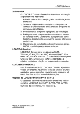 271
Manual de instruções do LOGO!
A5E00380839-02
A alternativa
O LOGO!Soft Comfort oferece--lhe alternativas em relação
ao planeamento tradicional:
1. Primeiro desenvolva o seu programa de comutação na
secretária.
2. Simule o programa de comutação no computador e
verifique a funcionalidade, ainda antes do programa de
comutação ser utilizado.
3. Pode comentar e imprimir o programa de comutação.
4. Pode guardar os programas de comutação no sistema
de ficheiros do PC. Desta forma o programa de comu-
tação fica directamente acessível no caso de alterações
posteriores.
5. O programa de comutação pode ser transferido para o
LOGO! premindo poucas vezes as teclas.
LOGO!Soft Comfort
LOGO!Soft Comfort corre em Windows 95/98,
Windows NT 4.0, Windows MeR, Windows 2000R, Win-
dows XPR, LinuxRe Mac OS XR. LOGO!Soft Comfort pode
funcionar como um servidor e oferece liberdade e o
máximo conforto na criação do programa de comutação.
LOGO!Soft Comfort V5.0
Esta é a versão actual do LOGO!Soft Comfort. A partir da
versão 5.0 encontra novamente todas as funções e funcio-
nalidades, que os aparelhos novos também possuem, tal
como descritos aqui no manual de instruções.
Upgrade do LOGO!Soft Comfort V1.0 até V4.0
O Update só se deixa instalar quando existe uma versão
completa LOGO!Soft Comfort V1.0, V2.0, V3.0 ou V4.0.
Números de encomenda, ver no anexo E.
LOGO! Software
 