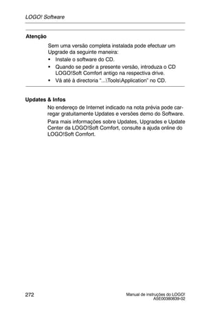 Manual de instruções do LOGO!
A5E00380839-02
272
Atenção
Sem uma versão completa instalada pode efectuar um
Upgrade da seguinte maneira:
S Instale o software do CD.
S Quando se pedir a presente versão, introduza o CD
LOGO!Soft Comfort antigo na respectiva drive.
S Vá até à directoria “...ToolsApplication” no CD.
Updates & Infos
No endereço de Internet indicado na nota prévia pode car-
regar gratuitamente Updates e versões demo do Software.
Para mais informações sobre Updates, Upgrades e Update
Center da LOGO!Soft Comfort, consulte a ajuda online do
LOGO!Soft Comfort.
LOGO! Software
 