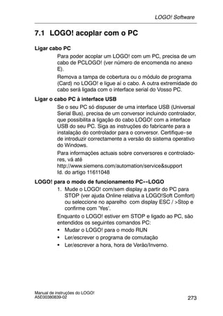 273
Manual de instruções do LOGO!
A5E00380839-02
7.1 LOGO! acoplar com o PC
Ligar cabo PC
Para poder acoplar um LOGO! com um PC, precisa de um
cabo de PCLOGO! (ver número de encomenda no anexo
E).
Remova a tampa de cobertura ou o módulo de programa
(Card) no LOGO! e ligue aí o cabo. A outra extremidade do
cabo será ligada com o interface serial do Vosso PC.
Ligar o cabo PC à interface USB
Se o seu PC só dispuser de uma interface USB (Universal
Serial Bus), precisa de um conversor incluindo controlador,
que possibilita a ligação do cabo LOGO! com a interface
USB do seu PC. Siga as instruções do fabricante para a
instalação do controlador para o conversor. Certifique--se
de introduzir correctamente a versão do sistema operativo
do Windows.
Para informações actuais sobre conversores e controlado-
res, vá até
http://www.siemens.com/automation/service&support
Id. do artigo 11611048
LOGO! para o modo de funcionamento PC↔LOGO
1. Mude o LOGO! com/sem display a partir do PC para
STOP (ver ajuda Online relativa a LOGO!Soft Comfort)
ou seleccione no aparelho com display ESC / >Stop e
confirme com ’Yes’.
Enquanto o LOGO! estiver em STOP e ligado ao PC, são
entendidos os seguintes comandos PC:
S Mudar o LOGO! para o modo RUN
S Ler/escrever o programa de comutação
S Ler/escrever a hora, hora de Verão/Inverno.
LOGO! Software
 