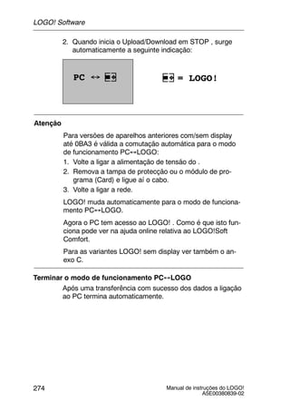 Manual de instruções do LOGO!
A5E00380839-02
274
2. Quando inicia o Upload/Download em STOP , surge
automaticamente a seguinte indicação:
PC ↔ = LOGO!
Atenção
Para versões de aparelhos anteriores com/sem display
até 0BA3 é válida a comutação automática para o modo
de funcionamento PC↔LOGO:
1. Volte a ligar a alimentação de tensão do .
2. Remova a tampa de protecção ou o módulo de pro-
grama (Card) e ligue aí o cabo.
3. Volte a ligar a rede.
LOGO! muda automaticamente para o modo de funciona-
mento PC↔LOGO.
Agora o PC tem acesso ao LOGO! . Como é que isto fun-
ciona pode ver na ajuda online relativa ao LOGO!Soft
Comfort.
Para as variantes LOGO! sem display ver também o an-
exo C.
Terminar o modo de funcionamento PC↔LOGO
Após uma transferência com sucesso dos dados a ligação
ao PC termina automaticamente.
LOGO! Software
 