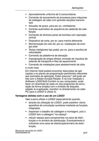 277
Manual de instruções do LOGO!
A5E00380839-02
S Aproveitamento uniforme de 3 consumidores
S Comando de escoamento de processos para máquinas
de soldagem de cabo com grandes secções transver-
sais
S Actuador de graus, para por ex. ventiladores
S Controle automático de sequência de caldeirão de cale-
facção
S Comando de diversos pares de bombas com operação
central
S Dispositivo de corte, por ex. para mecha detonante
S Monitorização da vida útil, por ex. instalações de ener-
gia solar
S Teclas inteligentes tipo pedal, por ex. para a escolha de
velocidades
S Comando de plataforma de elevação
S Impregnação de artigos têxteis, emissão de impulsos de
esteiras de transporte e fitas de aquecimento
S Comando de instalações para abastecimento de silos
e muito mais
Em Internet Você poderá encontrar descrições de apli-
cações e os planos de programação pertinentes referentes
aos exemplos de aplicação. Estes arquivos *.pdf pode ser
lido com o Adobe Acrobat Reader. E se tiver instalado o
Software LOGO!Soft Comfort no seu computador, pode
fazer um download de cada um dos programas de comu-
tação de forma simples com o símbolo da disquete,
adaptá--lo à aplicação, transferí--lo directamente via cabo
PC para o LOGO! e utilizá--lo.
Vantagens obtidas com o uso de um LOGO!
Vale a pena utilizar o LOGO! especialmente quando,
S através da utilização do LOGO!, pode substituir vários
aparelhos de comutação auxiliares mediante as funções
integradas.
S dispensar o trabalho de cablagem e montagem, pois o
LOGO! tem a cablagem ”na cabeça”.
S reduzir espaço para componentes na caixa de distri-
buição e no armário de distribuição. Eventualmente é
suficiente uma caixa de distribuição/armário de distri-
buição.
Aplicações
 
