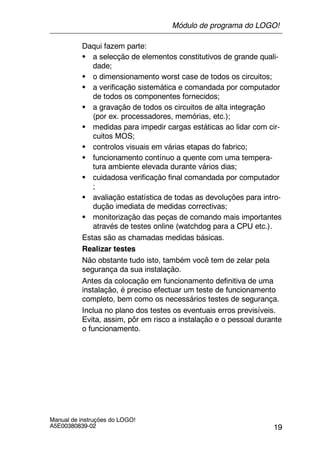19
Manual de instruções do LOGO!
A5E00380839-02
Daqui fazem parte:
S a selecção de elementos constitutivos de grande quali-
dade;
S o dimensionamento worst case de todos os circuitos;
S a verificação sistemática e comandada por computador
de todos os componentes fornecidos;
S a gravação de todos os circuitos de alta integração
(por ex. processadores, memórias, etc.);
S medidas para impedir cargas estáticas ao lidar com cir-
cuitos MOS;
S controlos visuais em várias etapas do fabrico;
S funcionamento contínuo a quente com uma tempera-
tura ambiente elevada durante vários dias;
S cuidadosa verificação final comandada por computador
;
S avaliação estatística de todas as devoluções para intro-
dução imediata de medidas correctivas;
S monitorização das peças de comando mais importantes
através de testes online (watchdog para a CPU etc.).
Estas são as chamadas medidas básicas.
Realizar testes
Não obstante tudo isto, também você tem de zelar pela
segurança da sua instalação.
Antes da colocação em funcionamento definitiva de uma
instalação, é preciso efectuar um teste de funcionamento
completo, bem como os necessários testes de segurança.
Inclua no plano dos testes os eventuais erros previsíveis.
Evita, assim, pôr em risco a instalação e o pessoal durante
o funcionamento.
Módulo de programa do LOGO!
 