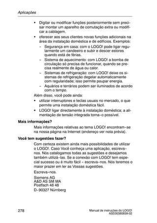 Manual de instruções do LOGO!
A5E00380839-02
278
S Digitar ou modificar funções posteriormente sem preci-
sar montar um aparelho de comutação extra ou modifi-
car a cablagem.
S oferecer aos seus clientes novas funções adicionais na
área da instalação doméstica e de edifícios. Exemplos:
-- Segurança em casa: com o LOGO! pode ligar regu-
larmente um candeeiro e subir e descer estores
quando está de férias.
-- Sistema de aquecimento: com LOGO! a bomba de
circulação só precisa de funcionar, quando se pre-
cisa realmente de água ou calor.
-- Sistemas de refrigeração: com LOGO! deixe os si-
stemas de refrigeração degelar automaticamente
com regularidade; isso permite poupar energia.
-- Aquários e terrários podem ser iluminados de acordo
com o tempo.
Além disso, você pode ainda:
S utilizar interruptores e teclas usuais no mercado, o que
permite uma instalação doméstica fácil.
S LOGO! ligar directamente à instalação doméstica; a ali-
mentação de tensão integrada torna--o possível.
Mais informações?
Mais informações relativas ao tema LOGO! encontram--se
na nossa página na Internet (endereço ver nota prévia).
Você tem sugestões fazer?
Com certeza existem ainda mais possibilidades de utilizar
o LOGO!. Caso Você conheça uma aplicação, escreva--
nos. Nós catalogamos todas as sugestões e desejamos
também utilizá--las. Se a conexão com LOGO! tem espe-
cial sucesso ou é muito fácil -- escreva--nos. Nós teremos o
maior prazer em ler as Vossas sugestões.
Escreva--nos.
Siemens AG
A&D AS SM MA
Postfach 48 48
D--90327 Nürnberg
Aplicações
 
