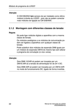 Manual de instruções do LOGO!
A5E00380839-02
22
Atenção
O CM EIB/KNX tem sempre de ser instalado como último
módulo à direita do LOGO! , pois não se podem conectar
mais módulos de ligação ao CM EIB/KNX.
2.1.2 Montagem com diferentes classes de tensão
Regras
Só pode ligar módulos digitais a aparelhos com a mesma
classe de tensão.
Os módulos analógicos e os módulos de comunicação po-
dem ser ligados a aparelhos com qualquer classe de
tensão.
Pode substituir dois módulos de expansão DM8 iguais por
um módulo de expansão DM16 do mesmo tipo sem alterar
o programa de comutação (e vice--versa).
Atenção
Dois DM8 12/24R só podem ser trocados por um
DM16 24R se a tensão de alimentação for de 24 V DC.
Dois DM8 24R só podem ser trocados por um DM16 24R
no modo de funcionamento DC, ligado de forma invertida.
Módulo de programa do LOGO!
 