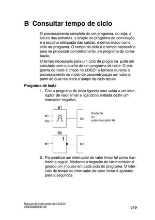 319
Manual de instruções do LOGO!
A5E00380839-02
B Consultar tempo de ciclo
O processamento completo de um programa, ou seja, a
leitura das entradas, a edição do programa de comutação
e a escolha adequada das saídas, é denominado como
ciclo de programa. O tempo de ciclo é o tempo necessário
para se processar completamente um programa de comu-
tação.
O tempo necessário para um ciclo de programa pode ser
calculado com o auxílio de um programa de teste. O pro-
grama de teste é criado no LOGO! e fornece durante o
processamento no modo de parametrização um valor a
partir do qual resultará o tempo de ciclo actual.
Programa de teste
1. Crie o programa de teste ligando uma saída a um inter-
ruptor de valor limiar e ligandona entrada deste um
marcador negativo.
Par
Qx
B1
Saída Qx
ou
outro marcador Mx
M1
M1M1
1
B2
2. Parametrize um interruptor de valor limiar tal como ilus-
trado a seguir. Mediante a negação de um marcador é
gerado um impulso em cada ciclo de programa. O inter-
valo de tempo do interruptor de valor limiar é ajustado
para 2 segundos.
 