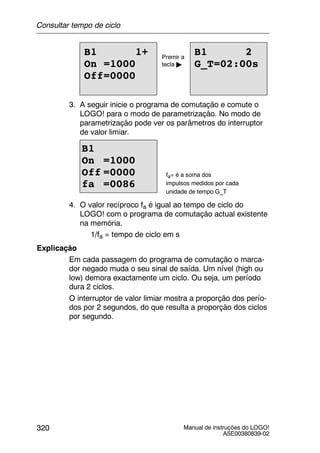 Manual de instruções do LOGO!
A5E00380839-02
320
B1 1+
On =1000
Off=0000
B1 2
G_T=02:00s
Premir a
tecla "
3. A seguir inicie o programa de comutação e comute o
LOGO! para o modo de parametrização. No modo de
parametrização pode ver os parâmetros do interruptor
de valor limiar.
B1
On =1000
Off =0000
fa =0086
fa= é a soma dos
impulsos medidos por cada
unidade de tempo G_T
4. O valor recíproco fa é igual ao tempo de ciclo do
LOGO! com o programa de comutação actual existente
na memória.
1/fa = tempo de ciclo em s
Explicação
Em cada passagem do programa de comutação o marca-
dor negado muda o seu sinal de saída. Um nível (high ou
low) demora exactamente um ciclo. Ou seja, um período
dura 2 ciclos.
O interruptor de valor limiar mostra a proporção dos perío-
dos por 2 segundos, do que resulta a proporção dos ciclos
por segundo.
Consultar tempo de ciclo
 