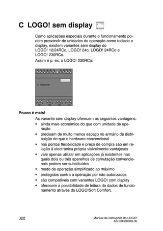Manual de instruções do LOGO!
A5E00380839-02
322
C LOGO! sem display
Como aplicações especiais durante o funcionamento po-
dem prescindir de unidades de operação como teclado e
display, existem variantes sem display do
LOGO! 12/24RCo, LOGO! 24o, LOGO! 24RCo e
LOGO! 230RCo.
Assim é p. ex. o LOGO! 230RCo:
I4 I5 I6
Q1 Q2 Q3 Q4
L1 N
RUN/STOP
I7 I8I1 I2 I3I1 I2 I3I1 I2 I3I1 I2 I3I1 I2 I3I1 I2 I3I1 I2 I3I1 I2 I3
1 2 1 2 1 2 1 2
Pouco é mais!
As variante sem display oferecem as seguintes vantagens:
S ainda mais económico do que com unidade de ope-
ração
S precisam de muito menos espaço no armário de distri-
buição do que o hardware convencional
S nos pontos flexibilidade e preço de compra são em re-
lação à electrónica própria visivelmente vantajosos
S vale apenas utilizar em aplicações já existentes nas
quais dois ou três aparelhos de comutação convencio-
nais podem ser substituídos
S modo de operação simplificado ao máximo
S protegidos contra a operação por não autorizados
S são compatíveis com variantes LOGO! com display
S oferecem a possibilidade de leitura de dados de funcio-
namento através do LOGO!Soft Comfort.
 