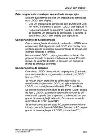 323
Manual de instruções do LOGO!
A5E00380839-02
Criar programa de comutação sem unidade de operação
Existem duas formas de criar um programa de comutação
num LOGO! sem display :
S Crie um programa de comutação com LOGO!Soft Com-
fort no PC e transfira--o para o LOGO! (ver capítulo 7).
S Pegue num módulo de programa (Card) LOGO! no qual
de encontra um programa de comutação, e transfira--o
para o seu LOGO! sem display (ver capítulo 6).
Comportamento do funcionamento
Com a colocação da alimentação de tensão o LOGO! está
operacional. O desligamento do LOGO! sem display deve
ser feito através do desligar da alimentação de tensão, por
exemplo retirando a tomada.
Nas variantes LOGO!..., o programa de comutação não
pode ser iniciado ou parado mediante as teclas. Por este
motivo, as variantes LOGO!...o possuem um comporta-
mento de arranque diferente:
Comportamento de arranque
Quando no LOGO! ou no módulo de programa (Card) não
se encontra nenhum programa de comutação, o LOGO!
fica em STOP.
Se houver algum programa de comutação válido na
memória do programa do LOGO!, ao aplicar tensão ao
LOGO! uma transição automática de STOP para RUN.
Se estiver inserido um módulo de programa (Card), depois
de ligar o LOGO!, qualquer programa de comutação exi-
stente será copiado para o aparelho e sobrescrito um pro-
grama de comutação já existente. Ocorre uma transição
automática de STOP para RUN.
Se estiver conectado um cabo PC, pode ser transferido e
iniciado com o Software LOGO!Soft Comfort do PC , o pro-
grama de comutação para LOGO! (ver capítulo 7.1).
LOGO! sem display
 