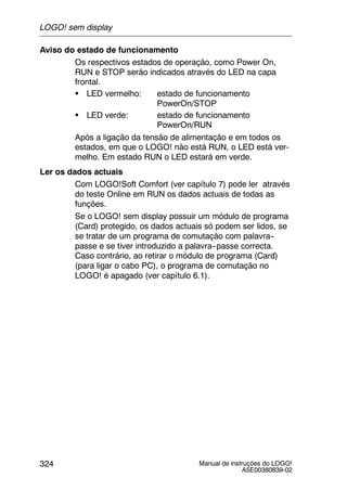 Manual de instruções do LOGO!
A5E00380839-02
324
Aviso do estado de funcionamento
Os respectivos estados de operação, como Power On,
RUN e STOP serão indicados através do LED na capa
frontal.
S LED vermelho: estado de funcionamento
PowerOn/STOP
S LED verde: estado de funcionamento
PowerOn/RUN
Após a ligação da tensão de alimentação e em todos os
estados, em que o LOGO! não está RUN, o LED está ver-
melho. Em estado RUN o LED estará em verde.
Ler os dados actuais
Com LOGO!Soft Comfort (ver capítulo 7) pode ler através
do teste Online em RUN os dados actuais de todas as
funções.
Se o LOGO! sem display possuir um módulo de programa
(Card) protegido, os dados actuais só podem ser lidos, se
se tratar de um programa de comutação com palavra--
passe e se tiver introduzido a palavra--passe correcta.
Caso contrário, ao retirar o módulo de programa (Card)
(para ligar o cabo PC), o programa de comutação no
LOGO! é apagado (ver capítulo 6.1).
LOGO! sem display
 