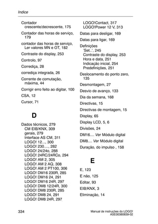 Manual de instruções do LOGO!
A5E00380839-02
334
Contador
crescente/decrescente, 175
Contador das horas de serviço,
179
contador das horas de serviço,
Ler valores MN e OT, 182
Contraste do display, 253
Controlo, 97
Corrediça, 28
corrediça integrada, 26
Corrente de comutação,
máxima, 44
Corrigir erro feito ao digitar, 100
CSA, 12
Cursor, 71
D
Dados técnicos, 279
CM EIB/KNX, 309
gerais, 279
Interface AS CM, 311
LOGO! 12..., 300
LOGO! 230...., 282
LOGO! 24/24o, 288
LOGO! 24RC/24RCo, 294
LOGO! AM 2, 305
LOGO! AM 2 AQ, 308
LOGO! AM 2 PT100, 306
LOGO! DM16 230R, 285
LOGO! DM16 24, 291
LOGO! DM16 24R, 297
LOGO! DM8 12/24R, 300
LOGO! DM8 230R, 285
LOGO! DM8 24, 291
LOGO! DM8 24R, 297
LOGO!Contact, 317
LOGO!Power 12 V, 313
Datas para desligar, 169
Datas para ligar, 169
Definições
’Set..’, 245
Contraste do display, 253
Hora e data, 251
Indicação inicial, 254
Predefinições, 251
Deslocamento do ponto zero,
135
Desmontagem, 27
Desvio de avanço, 133
Dia da semana, 168
Directivas, 15
Directivas de montagem, 15
Display, 65
Display LCD, 5, 6
Divisões, 24
DM16.... Ver Módulo digital
DM8.... Ver Módulo digital
Duração, do impulso , 158
E
E, 123
E não, 125
Editar, 93
EIB/KNX, 3
Eliminação, 14
Índice
 