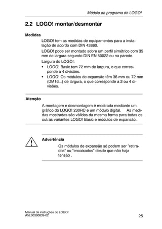 25
Manual de instruções do LOGO!
A5E00380839-02
2.2 LOGO! montar/desmontar
Medidas
LOGO! tem as medidas de equipamentos para a insta-
lação de acordo com DIN 43880.
LOGO! pode ser montado sobre um perfil simétrico com 35
mm de largura segundo DIN EN 50022 ou na parede.
Largura do LOGO!:
S LOGO! Basic tem 72 mm de largura, o que corres-
ponde a 4 divisões.
S LOGO! Os módulos de expansão têm 36 mm ou 72 mm
(DM16...) de largura, o que corresponde a 2 ou 4 di-
visões.
Atenção
A montagem e desmontagem é mostrada mediante um
gráfico do LOGO! 230RC e um módulo digital. As medi-
das mostradas são válidas da mesma forma para todas os
outras variantes LOGO! Basic e módulos de expansão.
!
Advertência
Os módulos de expansão só podem ser ”retira-
dos” ou ”encaixados” desde que não haja
tensão .
Módulo de programa do LOGO!
 