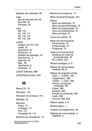 337
Manual de instruções do LOGO!
A5E00380839-02
ligações não utilizadas, 60
Ligar
Bus de interface AS, 46
Bus EIB, 45
Entradas, 33
Lista
BN, 116
Co, 116, 117
GF, 116, 121
SF, 116, 138
LOGO!
acoplar com PC, 272
cablar, 31
desmontar, 24
Directivas, 15
Estados de operação, 53
Estrutura do , 5
legendar, 30
ligar , 50
reconhecer, 9
Variantes, 10
LOGO! Software, 269
LOGO!Soft Comfort, 270
M
Marca CE, 13
Marcador, 118
Marcador de arranque, 119
Medidas, 24
Memória
Áreas, 111
Limitação, 111
livre, 115
Ocupação da, 112
Memória de remanência, 111
Memória do programa, 111
Menu de parametrização, 244
Menus
Menu de definições, 73
Menu de parametrização, 73
Menu de programação, 73
menu de transferência, 73
Menu principal, 73
menus do LOGO!, 73
Modo de funcionamento
Parametrizar, 73
Programação, 74
Programar, 73
modo de funcionamento
Mudança do modo de
funcionamento, 70
PC--LOGO, 272
Módulo analógico, 2, 9
Módulo de comunicação,
Interface AS, 9
Módulo de programa (Card)
’Card ----> LOGO’, 267
’CopyProtect’, 260
’LOGO ----> Card’, 264
Activar a função de
protecção, 261
Copiar, 266
encaixar, 262
Função de protecção, 259
inserir, 263
remover, 262, 263
Módulo digital, 2, 9
Módulo lógico, 1
módulos de alargamento, 59
Módulos de comunicação, 3
EIB/KNX, 3
Índice
 