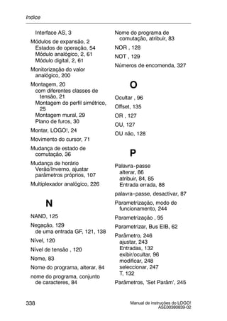 Manual de instruções do LOGO!
A5E00380839-02
338
Interface AS, 3
Módulos de expansão, 2
Estados de operação, 54
Módulo analógico, 2, 61
Módulo digital, 2, 61
Monitorização do valor
analógico, 200
Montagem, 20
com diferentes classes de
tensão, 21
Montagem do perfil simétrico,
25
Montagem mural, 29
Plano de furos, 30
Montar, LOGO!, 24
Movimento do cursor, 71
Mudança de estado de
comutação, 36
Mudança de horário
Verão/Inverno, ajustar
parâmetros próprios, 107
Multiplexador analógico, 226
N
NAND, 125
Negação, 129
de uma entrada GF, 121, 138
Nível, 120
Nível de tensão , 120
Nome, 83
Nome do programa, alterar, 84
nome do programa, conjunto
de caracteres, 84
Nome do programa de
comutação, atribuir, 83
NOR , 128
NOT , 129
Números de encomenda, 327
O
Ocultar , 96
Offset, 135
OR , 127
OU, 127
OU não, 128
P
Palavra--passe
alterar, 86
atribuir, 84, 85
Entrada errada, 88
palavra--passe, desactivar, 87
Parametrização, modo de
funcionamento, 244
Parametrização , 95
Parametrizar, Bus EIB, 62
Parâmetro, 246
ajustar, 243
Entradas, 132
exibir/ocultar, 96
modificar, 248
seleccionar, 247
T, 132
Parâmetros, ’Set Parâm’, 245
Índice
 