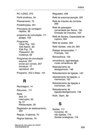 339
Manual de instruções do LOGO!
A5E00380839-02
PC--LOGO, 272
Perfil simétrico, 24
Planeamento, 72
Predefinições, 251
Processos de contagem
rápidos, 36
programa de comutação, 111
apagar, 102
Programas
’Clear Prg’, 103
’Edit Name’, 83
’Edit Prg’, 75
’Password’, 85
mudança, 92
Programas de comutação
arquivar, 257
enviar por correio, 257
introduzir, 77
reproduzir, 257
Programs, ’AQ in Stop’, 101
R
Reciclagem, 14
Recursos , 111
Rede
desl, 51
Interruptor, 50
lig, 51
Restauração, 50
Registador de deslocamento,
223
Regras, 4 básicas, 70
Regras básicas, 70
Regulador, 236
Relé de automanutenção, 207
Relé de impulso de corrente,
209
Relé de passagem
comandado por flanco, 154
Emissão de impulsos, 152
Relé de Saídas, Capacidade de
ruptura, 304
Relé de saídas, 304
Relé--Saídas, vida útil, 304
Relógio temporizador, 1
Precisão, 133
Remanência, 134
remanência, ligar/desligar,
modo remanência, 96
Retardamento de
desligamento, 146
Retardamento de ligação, 142
retardamento de ligação, a
memorizar, 150
Retardamento de ligação a
memorizar, 150
Retardamento de
ligação/desligamento, 148
RUN, ’Start’, 89
S
Saídas, 117
Conectar, 43
não ligadas, 118
Saídas analógicas, 118
Índice
 