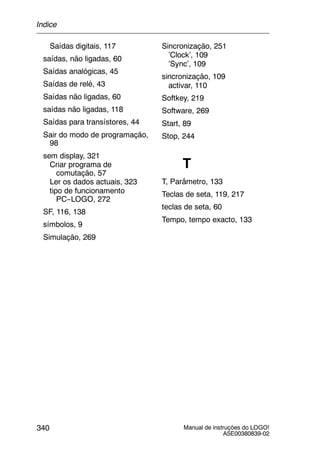 Manual de instruções do LOGO!
A5E00380839-02
340
Saídas digitais, 117
saídas, não ligadas, 60
Saídas analógicas, 45
Saídas de relé, 43
Saídas não ligadas, 60
saídas não ligadas, 118
Saídas para transístores, 44
Sair do modo de programação,
98
sem display, 321
Criar programa de
comutação, 57
Ler os dados actuais, 323
tipo de funcionamento
PC--LOGO, 272
SF, 116, 138
símbolos, 9
Simulação, 269
Sincronização, 251
’Clock’, 109
’Sync’, 109
sincronização, 109
activar, 110
Softkey, 219
Software, 269
Start, 89
Stop, 244
T
T, Parâmetro, 133
Teclas de seta, 119, 217
teclas de seta, 60
Tempo, tempo exacto, 133
Índice
 