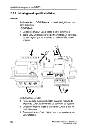 Manual de instruções do LOGO!
A5E00380839-02
26
2.2.1 Montagem do perfil simétrico
Montar
Assimmonta o LOGO! Basic e um módulo digital sobre o
perfil simétrico:
LOGO! Basic:
1. Coloque o LOGO! Basic sobre o perfil simétrico e
2. oscile LOGO! Basic sobre o perfil simétrico. A corrediça
de montagem que se encontra do lado de trás devem
engatar
1
2
3
4
5
6
Módulo digital LOGO!:
3. Retire do lado direito do LOGO! Basic/do módulo de
expansão LOGO! a cobertura do conector de ligação
4. Coloque o módulo digital à direita do LOGO! Basic no
perfil simétrico
5. Faça deslizar o módulo digital para a esquerda até ao
LOGO! Basic
Módulo de programa do LOGO!
 
