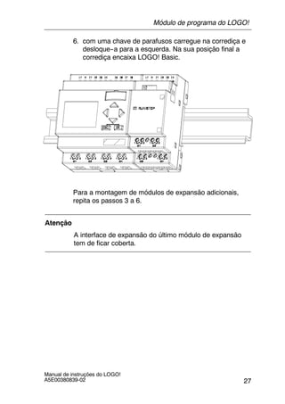 27
Manual de instruções do LOGO!
A5E00380839-02
6. com uma chave de parafusos carregue na corrediça e
desloque--a para a esquerda. Na sua posição final a
corrediça encaixa LOGO! Basic.
Para a montagem de módulos de expansão adicionais,
repita os passos 3 a 6.
Atenção
A interface de expansão do último módulo de expansão
tem de ficar coberta.
Módulo de programa do LOGO!
 