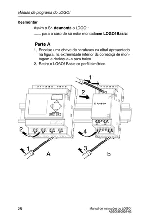 Manual de instruções do LOGO!
A5E00380839-02
28
Desmontar
Assim o Sr. desmonta o LOGO!:
....... para o caso de só estar montadoum LOGO! Basic:
Parte A
1. Encaixe uma chave de parafusos no olhal apresentado
na figura, na extremidade inferior da corrediça de mon-
tagem e desloque--a para baixo
2. Retire o LOGO! Basic do perfil simétrico.
1
2
1
2
3
4
A b
Módulo de programa do LOGO!
 