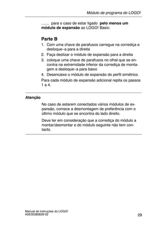 29
Manual de instruções do LOGO!
A5E00380839-02
....... para o caso de estar ligado pelo menos um
módulo de expansão ao LOGO! Basic:
Parte B
1. Com uma chave de parafusos carregue na corrediça e
desloque--a para a direita
2. Faça deslizar o módulo de expansão para a direita
3. coloque uma chave de parafusos no olhal que se en-
contra na extremidade inferior da corrediça de monta-
gem e desloque--a para baixo
4. Desencaixe o módulo de expansão do perfil simétrico.
Para cada módulo de expansão adicional repita os passos
1 a 4.
Atenção
No caso de estarem conectados vários módulos de ex-
pansão, comece a desmontagem de preferência com o
último módulo que se encontra do lado direito.
Deve ter em consideração que a corrediça do módulo a
montar/desmontar e do módulo seguinte não tem con-
tacto.
Módulo de programa do LOGO!
 