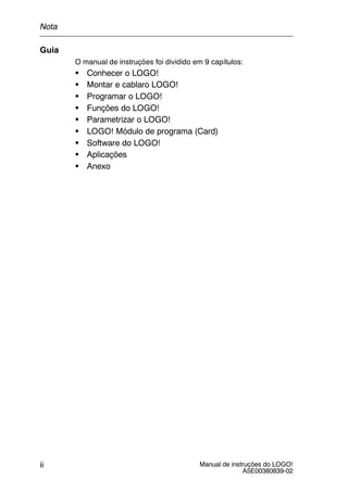 Manual de instruções do LOGO!
A5E00380839-02
ii
Guia
O manual de instruções foi dividido em 9 capítulos:
S Conhecer o LOGO!
S Montar e cablaro LOGO!
S Programar o LOGO!
S Funções do LOGO!
S Parametrizar o LOGO!
S LOGO! Módulo de programa (Card)
S Software do LOGO!
S Aplicações
S Anexo
Nota
 
