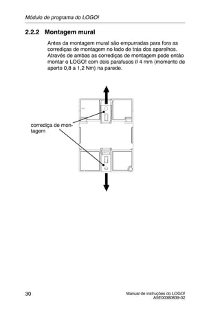 Manual de instruções do LOGO!
A5E00380839-02
30
2.2.2 Montagem mural
Antes da montagem mural são empurradas para fora as
corrediças de montagem no lado de trás dos aparelhos.
Através de ambas as corrediças de montagem pode então
montar o LOGO! com dois parafusos   4 mm (momento de
aperto 0,8 a 1,2 Nm) na parede.
corrediça de mon-
tagem
Módulo de programa do LOGO!
 