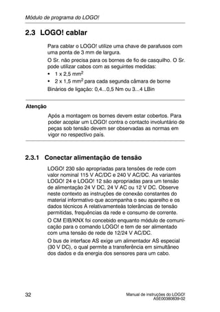 Manual de instruções do LOGO!
A5E00380839-02
32
2.3 LOGO! cablar
Para cablar o LOGO! utilize uma chave de parafusos com
uma ponta de 3 mm de largura.
O Sr. não precisa para os bornes de fio de casquilho. O Sr.
pode utilizar cabos com as seguintes medidas:
S 1 x 2,5 mm2
S 2 x 1,5 mm2 para cada segunda câmara de borne
Binários de ligação: 0,4...0,5 Nm ou 3...4 LBin
Atenção
Após a montagem os bornes devem estar cobertos. Para
poder acoplar um LOGO! contra o contacto involuntário de
peças sob tensão devem ser observadas as normas em
vigor no respectivo país.
2.3.1 Conectar alimentação de tensão
LOGO! 230 são apropriadas para tensões de rede com
valor nominal 115 V AC/DC e 240 V AC/DC. As variantes
LOGO! 24 e LOGO! 12 são apropriadas para um tensão
de alimentação 24 V DC, 24 V AC ou 12 V DC. Observe
neste contexto as instruções de conexão constantes do
material informativo que acompanha o seu aparelho e os
dados técnicos A relativamenteàs tolerâncias de tensão
permitidas, frequências da rede e consumo de corrente.
O CM EIB/KNX foi concebido enquanto módulo de comuni-
cação para o comando LOGO! e tem de ser alimentado
com uma tensão de rede de 12/24 V AC/DC.
O bus de interface AS exige um alimentador AS especial
(30 V DC), o qual permite a transferência em simultâneo
dos dados e da energia dos sensores para um cabo.
Módulo de programa do LOGO!
 
