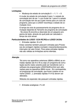 37
Manual de instruções do LOGO!
A5E00380839-02
Limitações
S Mudança de estado de comutação 0 ! 1 / 1 ! 0
A mudar de estado de comutação 0 para 1 o estado de
comutação tem de ser 1 e ao mudar de 1 para 0 o estado
de comutação tem de ser 0 pelo menos para um ciclo de
programa, para que o LOGO! reconheça o estado de co-
mutação novo.
O tempo de ciclo do processamento do programa de co-
mutação depende do Tamanho do programa de comutação
. No anexo B encontra a descrição de um pequeno pro-
grama de teste, através do qual pode ser calculado o
tempo de ciclo actual.
Particularidades do LOGO! 12/24 RC/RCo e LOGO! 24/24o
S Entradas rápidas: I5 e I6
Estas variantes também possuem entradas para Proces-
sos de contagem rápidos (contador crescente/decrescente,
interruptor de valor limiar). Para estas entradas rápidas
não são válidas as limitações acima referidas.
Atenção
Tal como nos aparelhos anteriores (0BA0 a 0BA4) as en-
tradas rápidas são I5 e I6 ou seja um programa de comu-
tação escrito nesta variante pode ser transferido com o
software de programação LOGO!SoftComfort sem alte-
rações para os aparelhos 0BA5 novos . Em contrapartida,
os programas de comutação, que foram criados na va-
riante LOGO!...L (entradas rápidas I11/I12) devem ser
alterados.
Módulos de expansão não possuem entradas rápidas.
S Entradas analógicas: I7 e I8
Módulo de programa do LOGO!
 